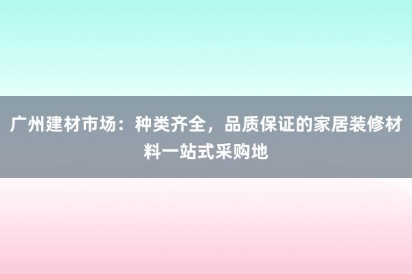 广州建材市场：种类齐全，品质保证的家居装修材料一站式采购地